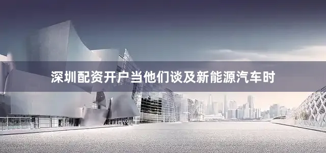深圳配资开户当他们谈及新能源汽车时