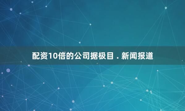 配资10倍的公司据极目 . 新闻报道