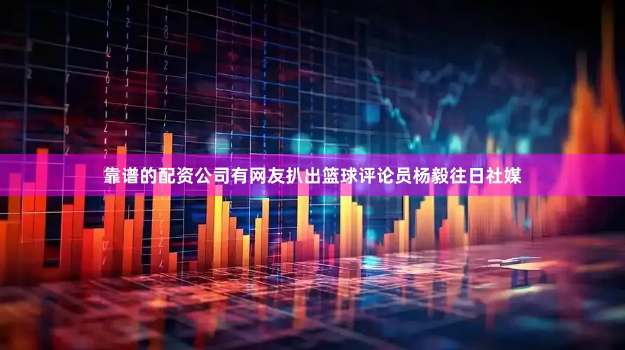 靠谱的配资公司有网友扒出篮球评论员杨毅往日社媒