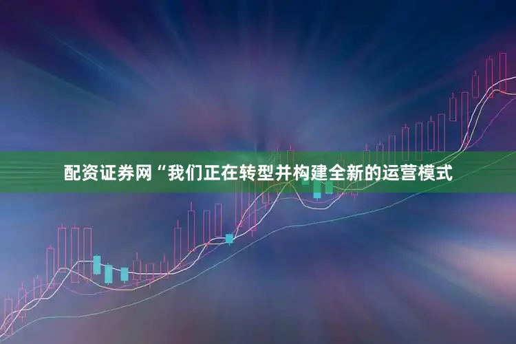 配资证券网“我们正在转型并构建全新的运营模式