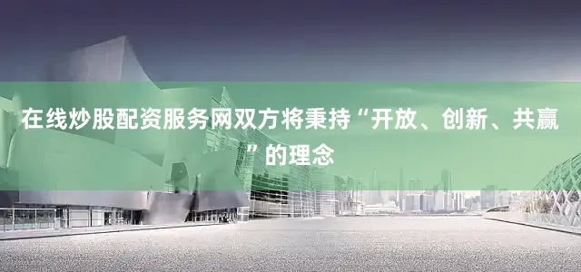 在线炒股配资服务网双方将秉持“开放、创新、共赢”的理念
