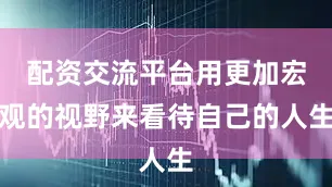 配资交流平台用更加宏观的视野来看待自己的人生