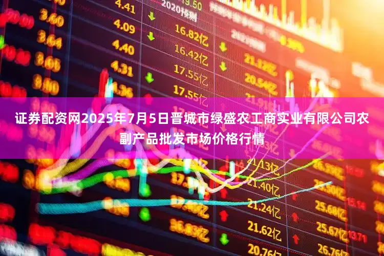 证券配资网2025年7月5日晋城市绿盛农工商实业有限公司农副产品批发市场价格行情