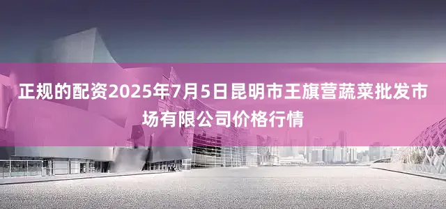 正规的配资2025年7月5日昆明市王旗营蔬菜批发市场有限公司价格行情