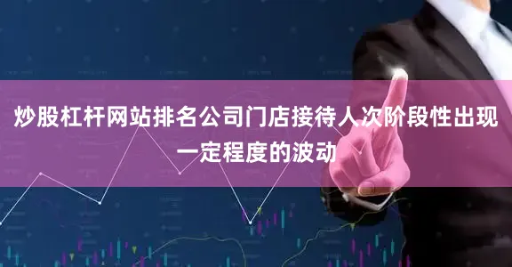 炒股杠杆网站排名公司门店接待人次阶段性出现一定程度的波动