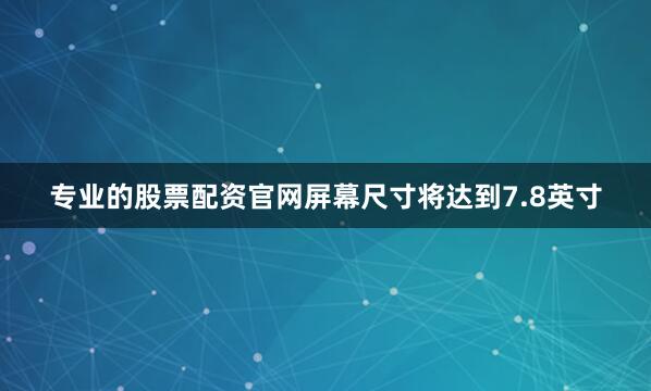 专业的股票配资官网屏幕尺寸将达到7.8英寸