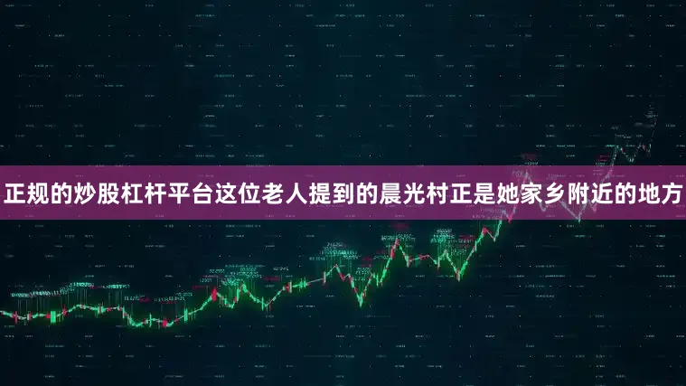 正规的炒股杠杆平台这位老人提到的晨光村正是她家乡附近的地方
