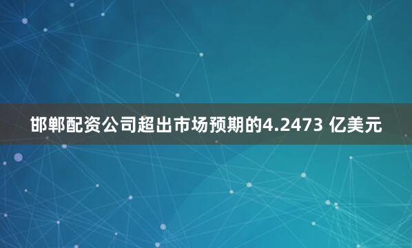 邯郸配资公司超出市场预期的4.2473 亿美元