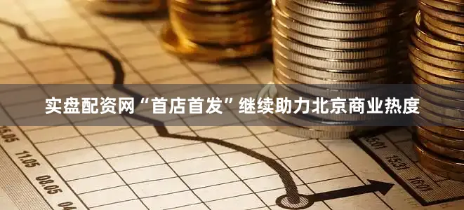 实盘配资网“首店首发”继续助力北京商业热度