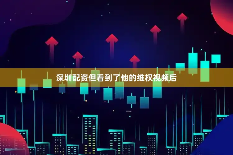 深圳配资但看到了他的维权视频后